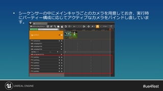 #ue4fest#ue4fest
• シーケンサーの中にメインキャラごとのカメラを用意しておき、実行時
にパーティー構成に応じてアクティブなカメラをバインドし直していま
す。
 