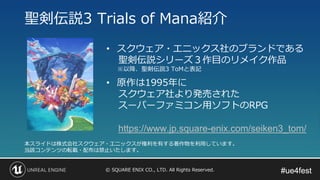 #ue4fest#ue4fest© SQUARE ENIX CO., LTD. All Rights Reserved.
聖剣伝説3 Trials of Mana紹介
本スライドは株式会社スクウェア・エニックスが権利を有する著作物を利用しています。
当該コンテンツの転載・配布は禁止いたします。
• スクウェア・エニックス社のブランドである
聖剣伝説シリーズ３作目のリメイク作品
• 原作は1995年に
スクウェア社より発売された
スーパーファミコン用ソフトのRPG
https://www.jp.square-enix.com/seiken3_tom/
※以降、聖剣伝説3 ToMと表記
 