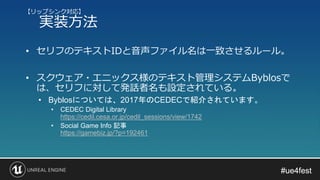 #ue4fest#ue4fest
• セリフのテキストIDと音声ファイル名は一致させるルール。
• スクウェア・エニックス様のテキスト管理システムByblosで
は、セリフに対して発話者名も設定されている。
• Byblosについては、2017年のCEDECで紹介されています。
• CEDEC Digital Library
https://cedil.cesa.or.jp/cedil_sessions/view/1742
• Social Game Info 記事
https://gamebiz.jp/?p=192461
【リップシンク対応】
実装方法
 