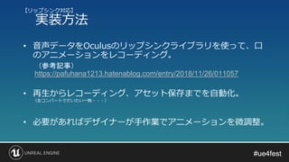 #ue4fest#ue4fest
• 音声データをOculusのリップシンクライブラリを使って、口
のアニメーションをレコーディング。
（参考記事）
https://pafuhana1213.hatenablog.com/entry/2018/11/26/011057
• 再生からレコーディング、アセット保存までを自動化。
（全コンバートでだいたい一晩・・・）
• 必要があればデザイナーが手作業でアニメーションを微調整。
【リップシンク対応】
実装方法
 