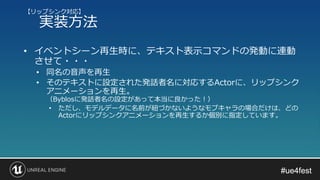 #ue4fest#ue4fest
• イベントシーン再生時に、テキスト表示コマンドの発動に連動
させて・・・
• 同名の音声を再生
• そのテキストに設定された発話者名に対応するActorに、リップシンク
アニメーションを再生。
（Byblosに発話者名の設定があって本当に良かった！）
• ただし、モデルデータに名前が紐づかないようなモブキャラの場合だけは、どの
Actorにリップシンクアニメーションを再生するか個別に指定しています。
【リップシンク対応】
実装方法
 