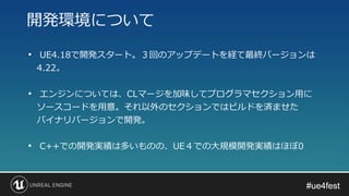 #ue4fest#ue4fest
• UE4.18で開発スタート。３回のアップデートを経て最終バージョンは
4.22。
• エンジンについては、CLマージを加味してプログラマセクション用に
ソースコードを用意。それ以外のセクションではビルドを済ませた
バイナリバージョンで開発。
• C++での開発実績は多いものの、UE４での大規模開発実績はほぼ0
開発環境について
 