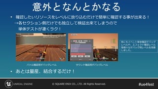 #ue4fest#ue4fest© SQUARE ENIX CO., LTD. All Rights Reserved.
バトル確認用デバッグレベル サウンド確認用デバッグレベル
• あとは量産、結合するだけ！
他にもイベント単体確認デバッグ
レベルや、エフェクト確認レベル
等様々なデバッグ用レベルを用意
しました。
• 確認したいリソースをレベルに放り込むだけで簡単に確認する事が出来る！
→各セクション側だけでも独立して検証出来てしまうので
単体テストが凄くラク！
意外となんとかなる
 
