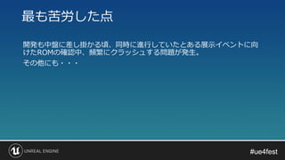 #ue4fest#ue4fest
開発も中盤に差し掛かる頃、同時に進行していたとある展示イベントに向
けたROMの確認中、頻繁にクラッシュする問題が発生。
その他にも・・・
最も苦労した点
 