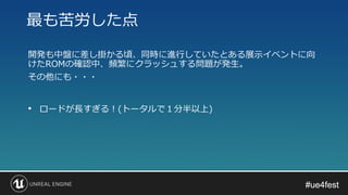 #ue4fest#ue4fest
開発も中盤に差し掛かる頃、同時に進行していたとある展示イベントに向
けたROMの確認中、頻繁にクラッシュする問題が発生。
その他にも・・・
最も苦労した点
• ロードが長すぎる！(トータルで１分半以上)
 
