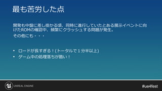 #ue4fest#ue4fest
開発も中盤に差し掛かる頃、同時に進行していたとある展示イベントに向
けたROMの確認中、頻繁にクラッシュする問題が発生。
その他にも・・・
最も苦労した点
• ロードが長すぎる！(トータルで１分半以上)
• ゲーム中の処理落ちが酷い！
 