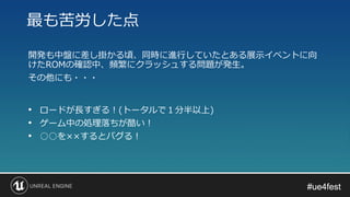 #ue4fest#ue4fest
開発も中盤に差し掛かる頃、同時に進行していたとある展示イベントに向
けたROMの確認中、頻繁にクラッシュする問題が発生。
その他にも・・・
最も苦労した点
• ロードが長すぎる！(トータルで１分半以上)
• ゲーム中の処理落ちが酷い！
• ○○を××するとバグる！
 