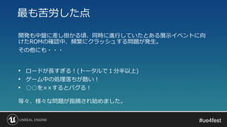 #ue4fest#ue4fest
開発も中盤に差し掛かる頃、同時に進行していたとある展示イベントに向
けたROMの確認中、頻繁にクラッシュする問題が発生。
その他にも・・・
最も苦労した点
• ロードが長すぎる！(トータルで１分半以上)
• ゲーム中の処理落ちが酷い！
• ○○を××するとバグる！
等々、様々な問題が指摘され始めました。
 