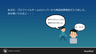 #ue4fest#ue4fest
ある日、プロファイルチームのメンバーから検証結果報告が入りました。
話を聞いてみると・・・
街中でクラッシュする
原因が分かりました。
お、マジで？
 
