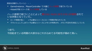 #ue4fest#ue4fest
• GameInstance、PlayerController で大量にハード参照で紐づいている
→Assetが各リソースをハード参照している
ハード参照で紐づくことによって要らないものにまでメモリが使用されて
いる状態となっていた。
原因を深掘りしていくと・・・
• ロード時間が長い ＝不必要なリソースにロード時間が取られていた
• クラッシュしてしまう＝不必要なリソースにメモリが利用され、メモリ不足を引き起こしていた
つまり、
今回起きている問題の大部分はこれが占めてる可能性が極めて高い。
 