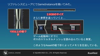 #ue4fest#ue4fest© SQUARE ENIX CO., LTD. All Rights Reserved.
100以上の紐づ
き
2.6GBのサイズ
さらに参照を追っていくと…
ゲーム起動時にすでに
ボスのスケルタルメッシュを読み込んでいると発覚。
このようなAssetの紐づきによってメモリを圧迫している。
リファレンスビューアにてGameInstanceを覗いてみた。
 