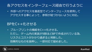 #ue4fest#ue4fest
• 外部へのアクセスを基底型でインターフェースを使用して
アクセスする事によって、参照が紐づかないように対応。
各アクセスをインターフェース経由で行うように
• ブループリントの機能をC++化させる。
ただし、ゲーム内の実装が9割ほどBPで作成されている為、
リスクとコストがかかり過ぎると判断した。
効果的なものを抜粋し、一部対応で留めました。
BPをC++化させる
 