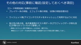 #ue4fest#ue4fest
【ロード時間短縮に効果的な対応】
• プレイヤー系の常駐、エフェクト類の常駐、SE類の常駐処理対応
• ウィジェット類/アイコンテクスチャをキャッシュして利用するように対応
• 独立性の高さ故、各作業者間のテスト用データ(グラフィックデータ等も含
む)が散らかっていたので整理した
→事前にセクション間で明確なルールを決め、遵守する。
無駄なリソースデータはROMの容量にも影響するので可能な限り徹底しておく。
その他の対応(事前に確認/設定しておくべき項目)
 