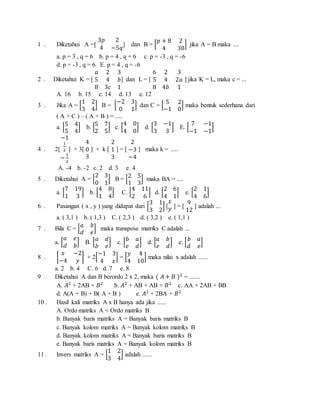1 . Diketahui A =[
3𝑝 2
4 −5𝑞
] dan B = [
𝑝 + 8 2
4 30
] jika A = B maka ....
a. p = 3 , q = 6 b. p = 4 , q = 6 c. p = -3 , q = -6
d. p = -3 , q = 6 E. p = 4 , q = -6
2 . Diketahui K = [
𝑎 2 3
5 4 𝑏
8 3𝑐 1
] dan L = [
6 2 3
5 4 2𝑎
8 4𝑏 1
] jika K = L, maka c = ...
A. 16 b. 15 c. 14 d. 13 e. 12
3 . Jika A = [
1 2
3 4
] B = [
−2 3
0 1
] dan C = [
5 2
−1 0
] maka bentuk sederhana dari
( A + C ) – ( A + B ) = .....
a. [
5 4
5 4
] b. [
5 7
2 5
] c. [
4 0
4 0
] d. [
3 −1
3 3
] E. [
7 −1
−1 −1
]
4 . 2[
−1
1
2
−
1
2
] + 3[
4
0
3
] + k [
2
1
3
] = [
2
−3
−4
] maka k = .....
A. -4 b. -2 c. 2 d. 3 e. 4
5 . Diketahui A = [
2 3
0 1
] B = [
2 5
1 3
] maka BA = ....
a. [
7 19
1 3
] b. [
4 8
1 4
] C. [
4 11
2 6
] d. [
2 6
4 1
] e. [
2 1
4 6
]
6 . Pasangan ( x , y ) yang didapat dari [
3 1
3 2
] [
𝑥
𝑦 ] = [
9
12
] adalah ...
a. ( 3,1 ) b. ( 1,3 ) C. ( 2,3 ) d. ( 3,2 ) e. ( 1,1 )
7 . Bila C = [
𝑎 𝑏
𝑑 𝑒
] maka transpose matriks C adalah ...
a. [
𝑎 𝑒
𝑑 𝑏
] B. [
𝑎 𝑑
𝑏 𝑒
] c. [
𝑏 𝑎
𝑒 𝑑
] d. [
𝑎 𝑏
𝑒 𝑑
] e. [
𝑏 𝑎
𝑑 𝑒
]
8 . [
𝑥 −2
−4 𝑦
] + 2[
−1 3
4 𝑥
] = [
𝑦 4
4 10
] maka nilai x adalah ......
a. 2 b. 4 C. 6 d. 7 e. 8
9 . Diketahui A dan B berordo 2 x 2, maka ( 𝐴 + 𝐵 )2
= .......
A. 𝐴2
+ 2AB + 𝐵2
b. 𝐴2
+ AB + AB + 𝐵2
c. AA + 2AB + BB
d. A(A + B) + B( A + B ) e. 𝐴2
+ 2BA + 𝐵2
10 . Hasil kali matriks A x B hanya ada jika ......
A. Ordo matriks A = Ordo matriks B
b. Banyak baris matriks A = Banyak baris matriks B
c. Banyak kolom matriks A = Banyak kolom matriks B
d. Banyak kolom matriks A = Banyak baris matriks B
e. Banyak baris matriks A = Banyak kolom matriks B
11 . Invers matriks A = [
1 2
3 4
] adalah ......
 