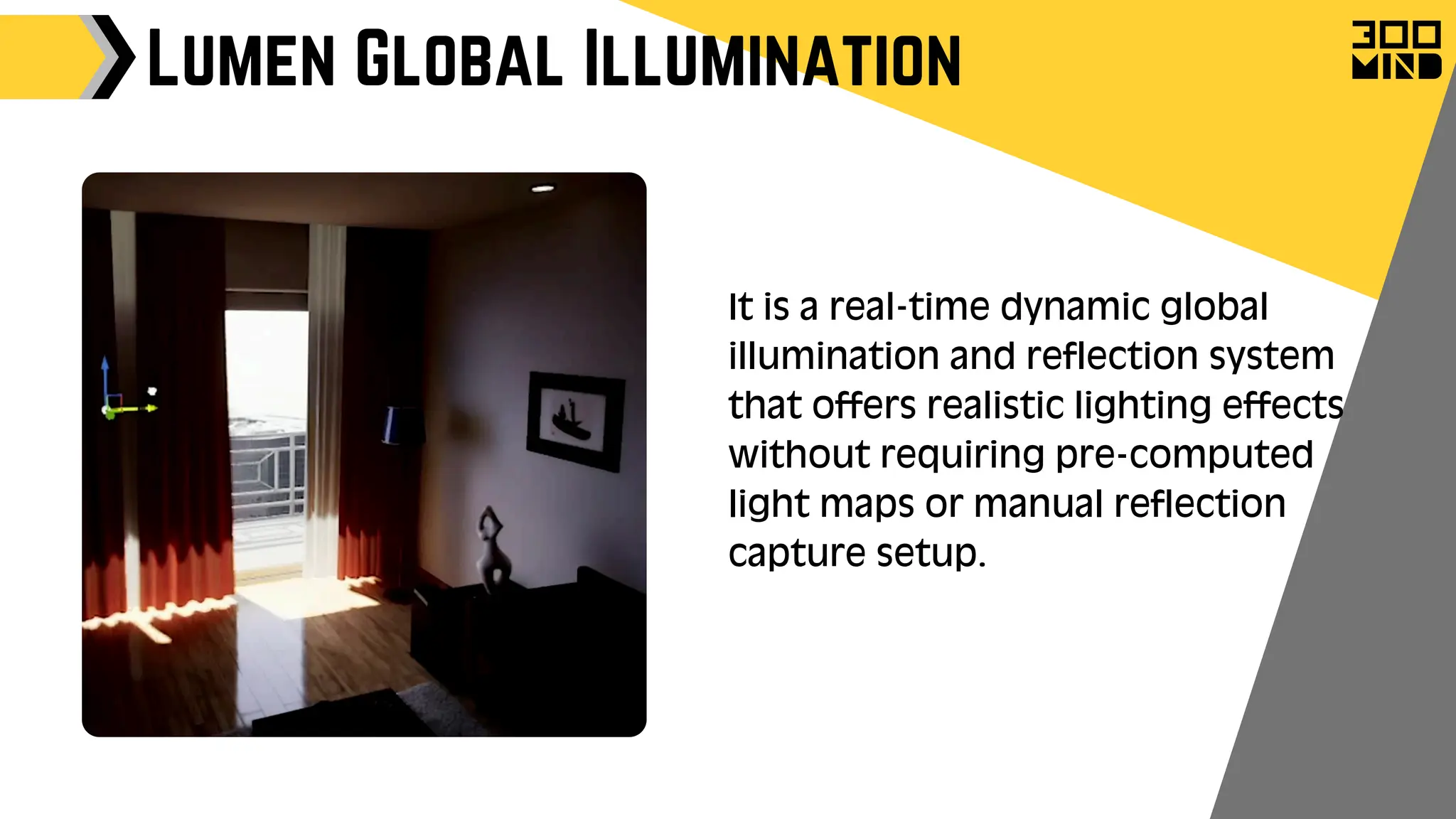 Lumen Global Illumination
It is a real-time dynamic global
illumination and reflection system
that offers realistic lighting effects
without requiring pre-computed
light maps or manual reflection
capture setup.
 