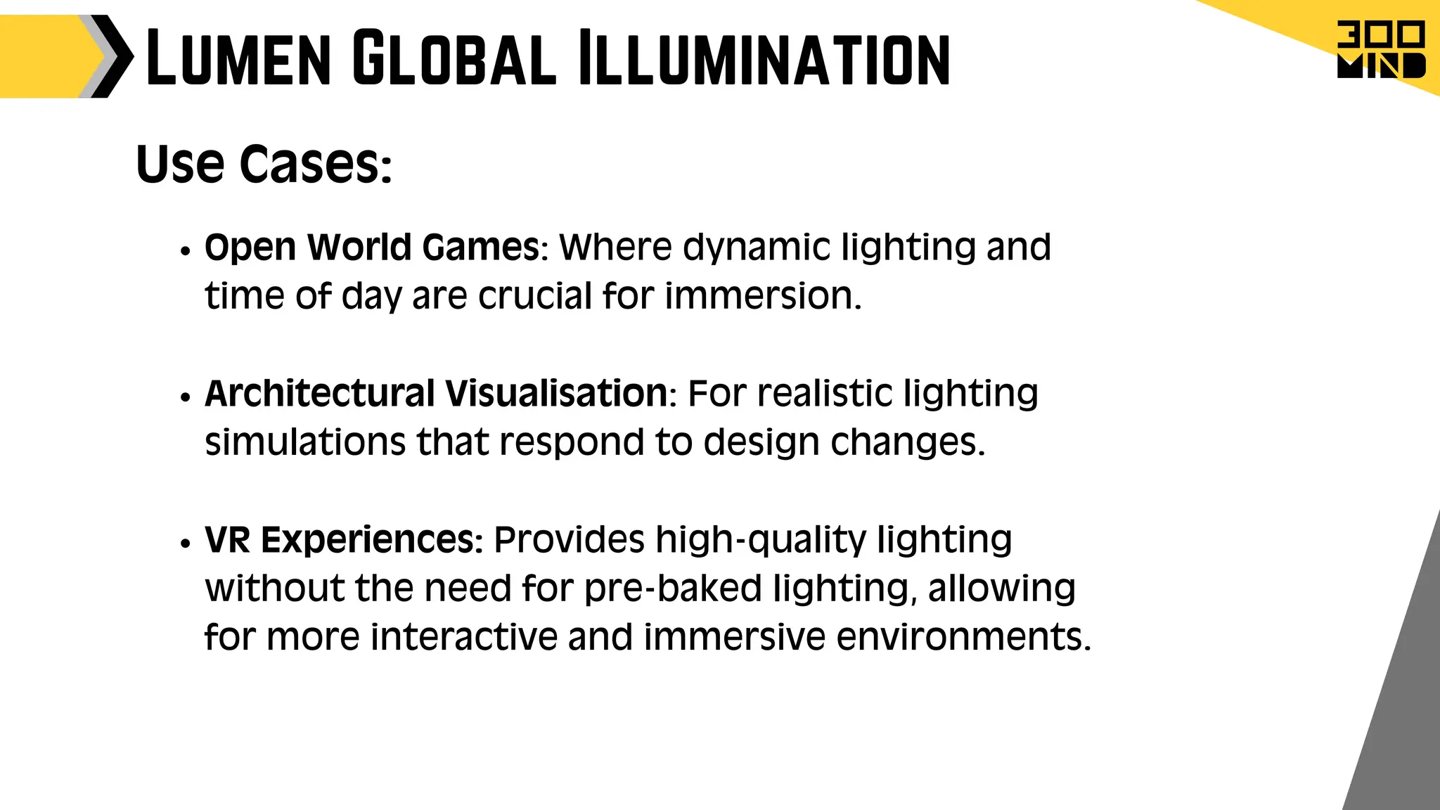 Lumen Global Illumination
Use Cases:
Open World Games: Where dynamic lighting and
time of day are crucial for immersion.
Architectural Visualisation: For realistic lighting
simulations that respond to design changes.
VR Experiences: Provides high-quality lighting
without the need for pre-baked lighting, allowing
for more interactive and immersive environments.
 