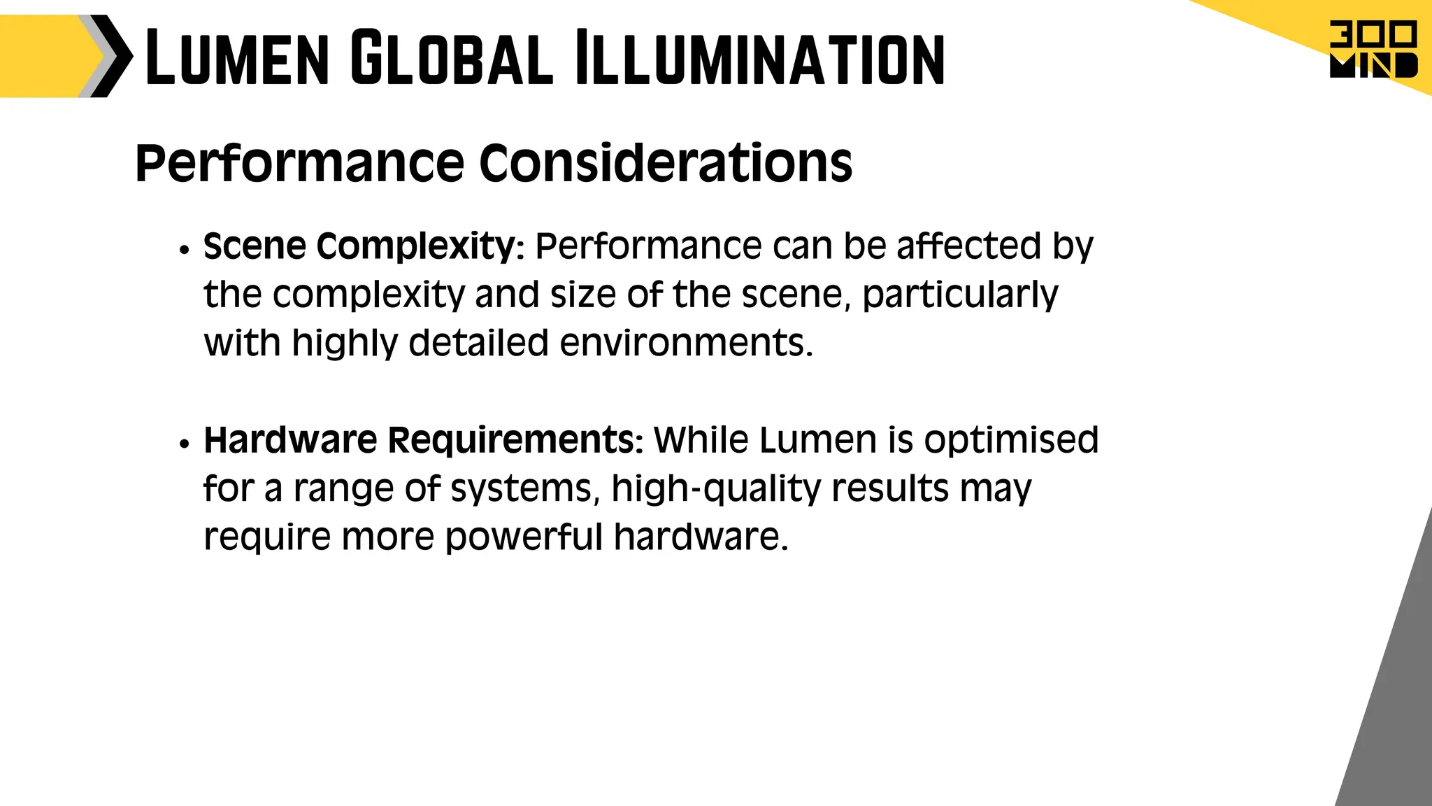 Lumen Global Illumination
Performance Considerations
Scene Complexity: Performance can be affected by
the complexity and size of the scene, particularly
with highly detailed environments.
Hardware Requirements: While Lumen is optimised
for a range of systems, high-quality results may
require more powerful hardware.
 