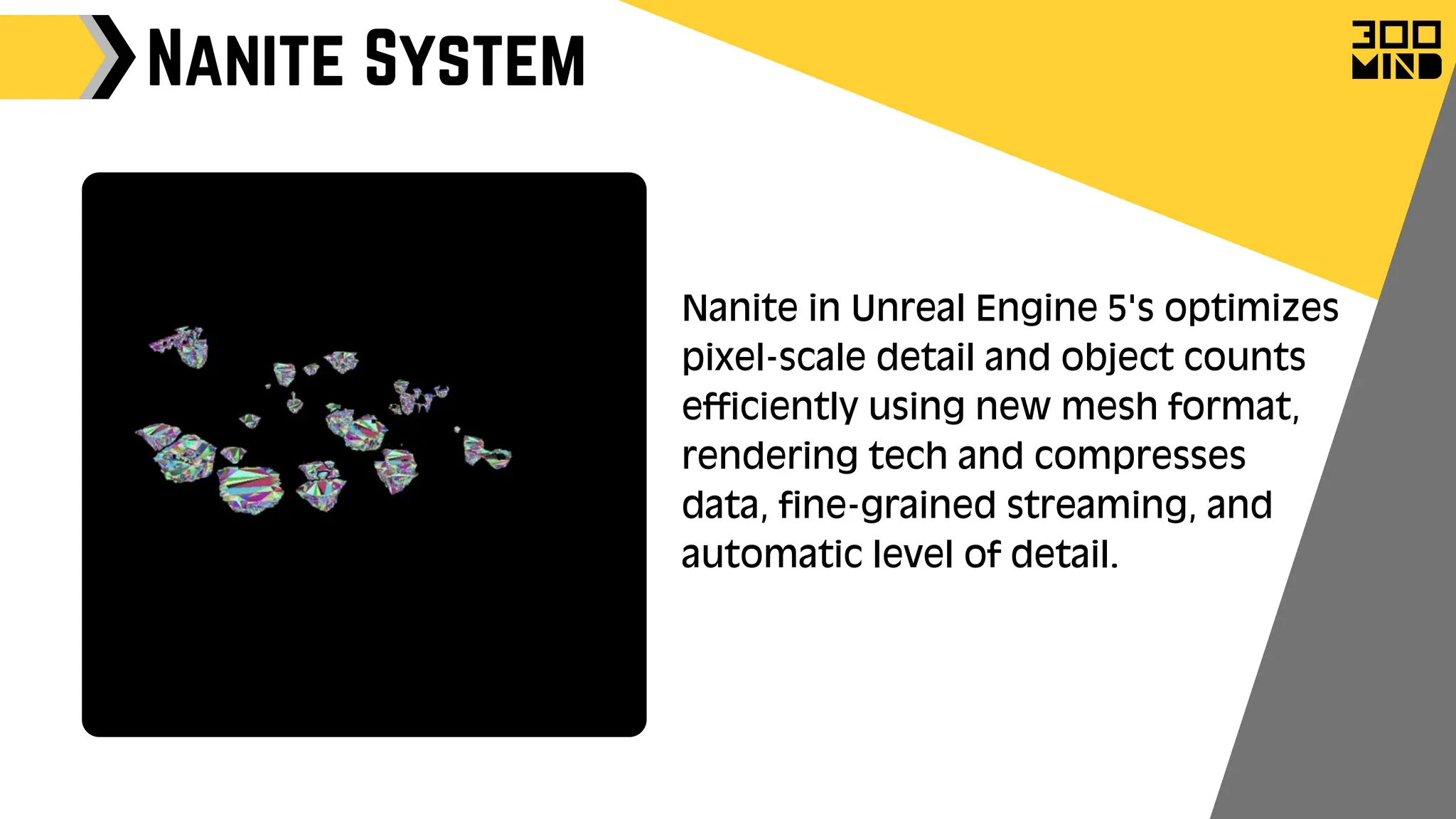 Nanite System
Nanite in Unreal Engine 5's optimizes
pixel-scale detail and object counts
efficiently using new mesh format,
rendering tech and compresses
data, fine-grained streaming, and
automatic level of detail.
 