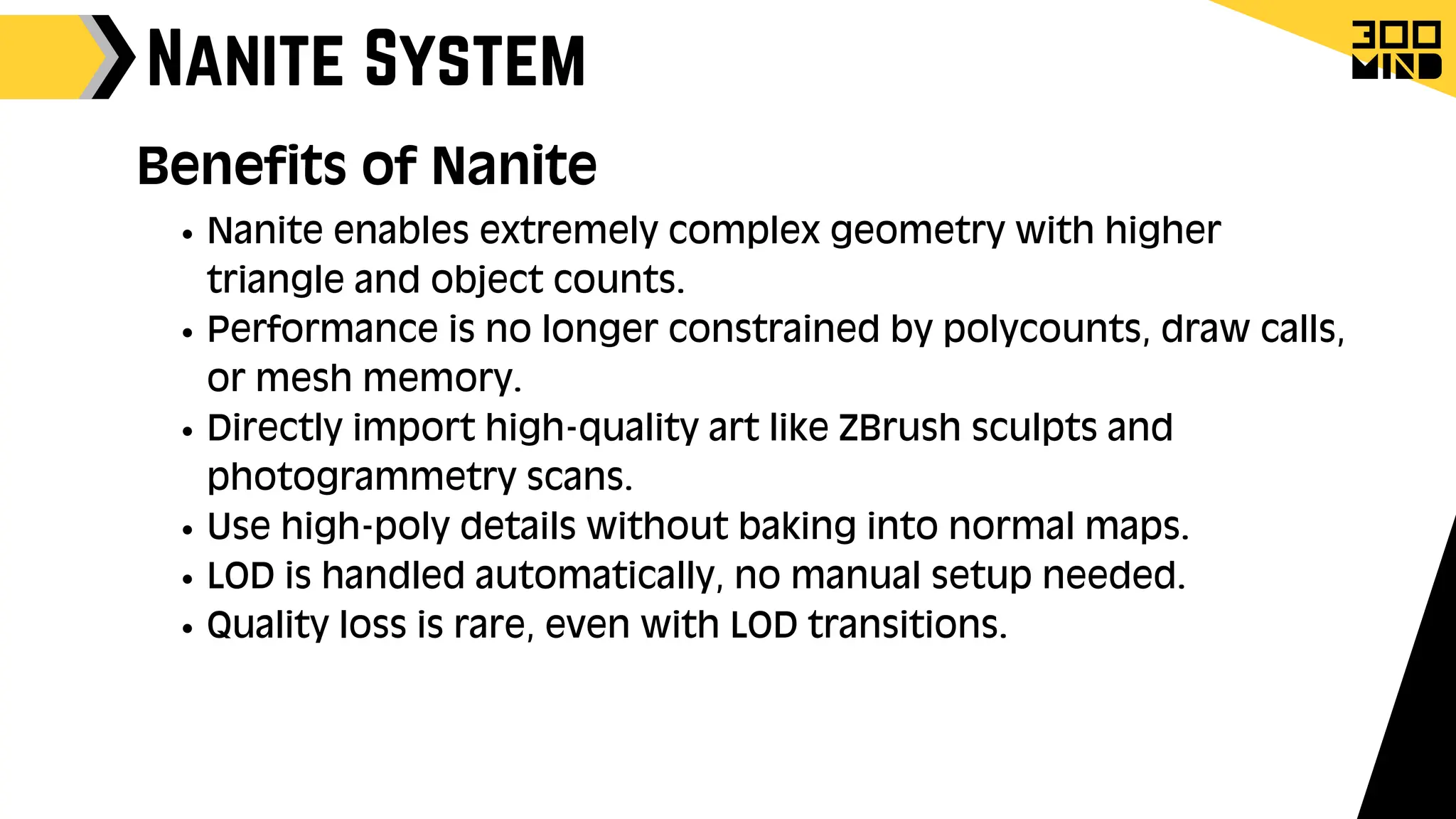Nanite System
Benefits of Nanite
Nanite enables extremely complex geometry with higher
triangle and object counts.
Performance is no longer constrained by polycounts, draw calls,
or mesh memory.
Directly import high-quality art like ZBrush sculpts and
photogrammetry scans.
Use high-poly details without baking into normal maps.
LOD is handled automatically, no manual setup needed.
Quality loss is rare, even with LOD transitions.
 