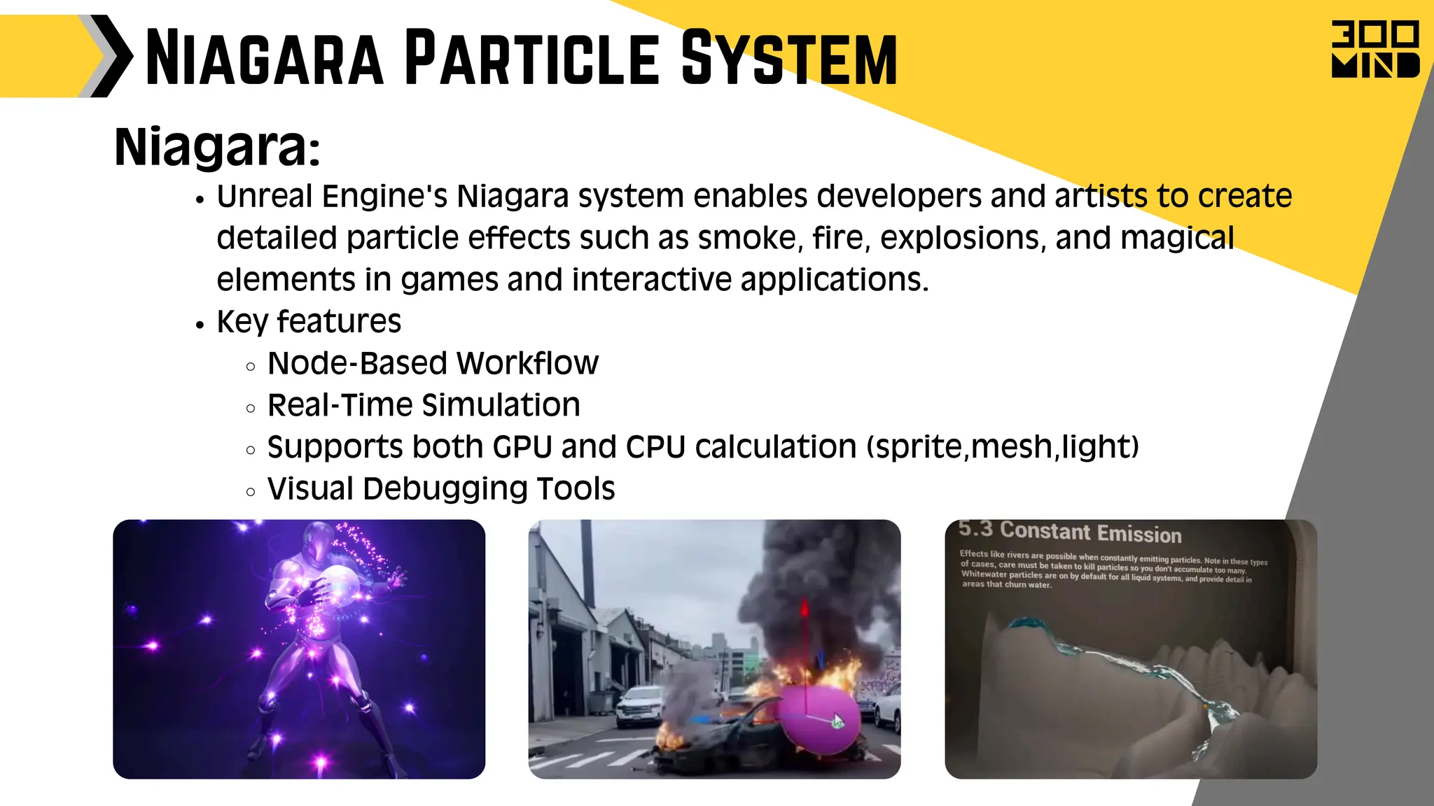 Unreal Engine's Niagara system enables developers and artists to create
detailed particle effects such as smoke, fire, explosions, and magical
elements in games and interactive applications.
Key features
Node-Based Workflow
Real-Time Simulation
Supports both GPU and CPU calculation (sprite,mesh,light)
Visual Debugging Tools
Niagara Particle System
Niagara:
 