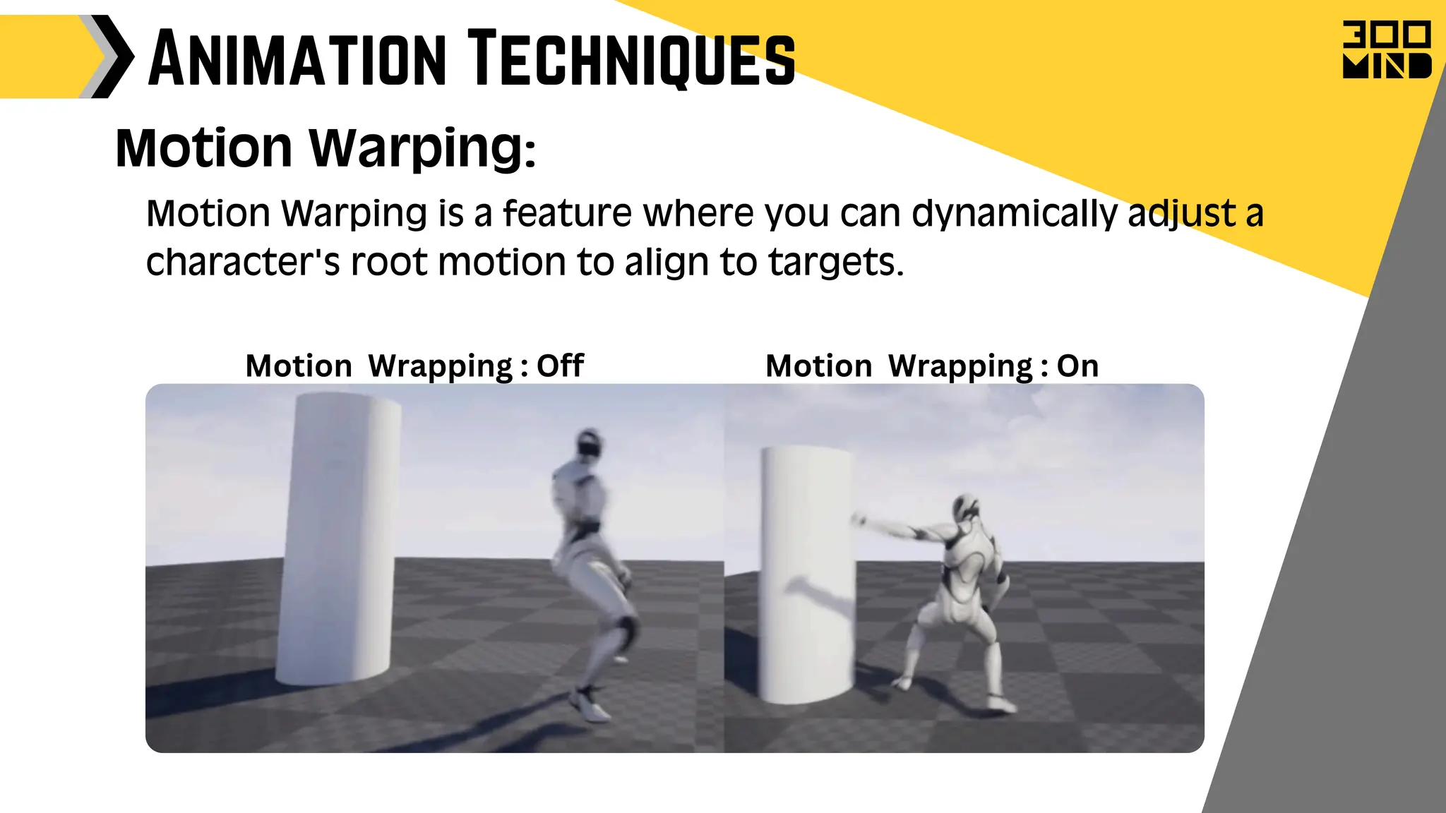 Animation Techniques
Motion Warping:
Motion Warping is a feature where you can dynamically adjust a
character's root motion to align to targets.
Motion Wrapping : On
Motion Wrapping : Off
 