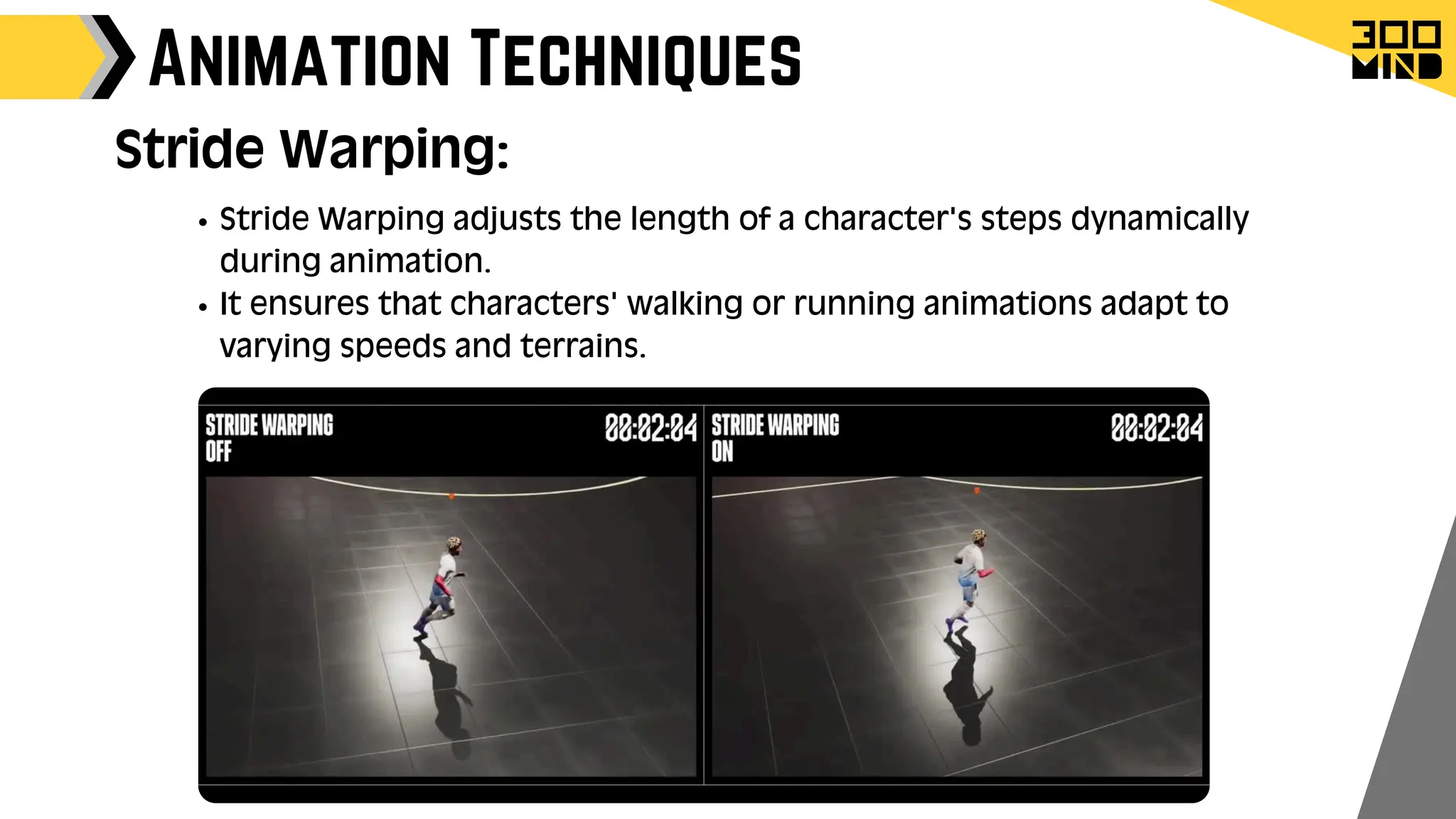 Animation Techniques
Stride Warping adjusts the length of a character's steps dynamically
during animation.
It ensures that characters' walking or running animations adapt to
varying speeds and terrains.
Stride Warping:
 