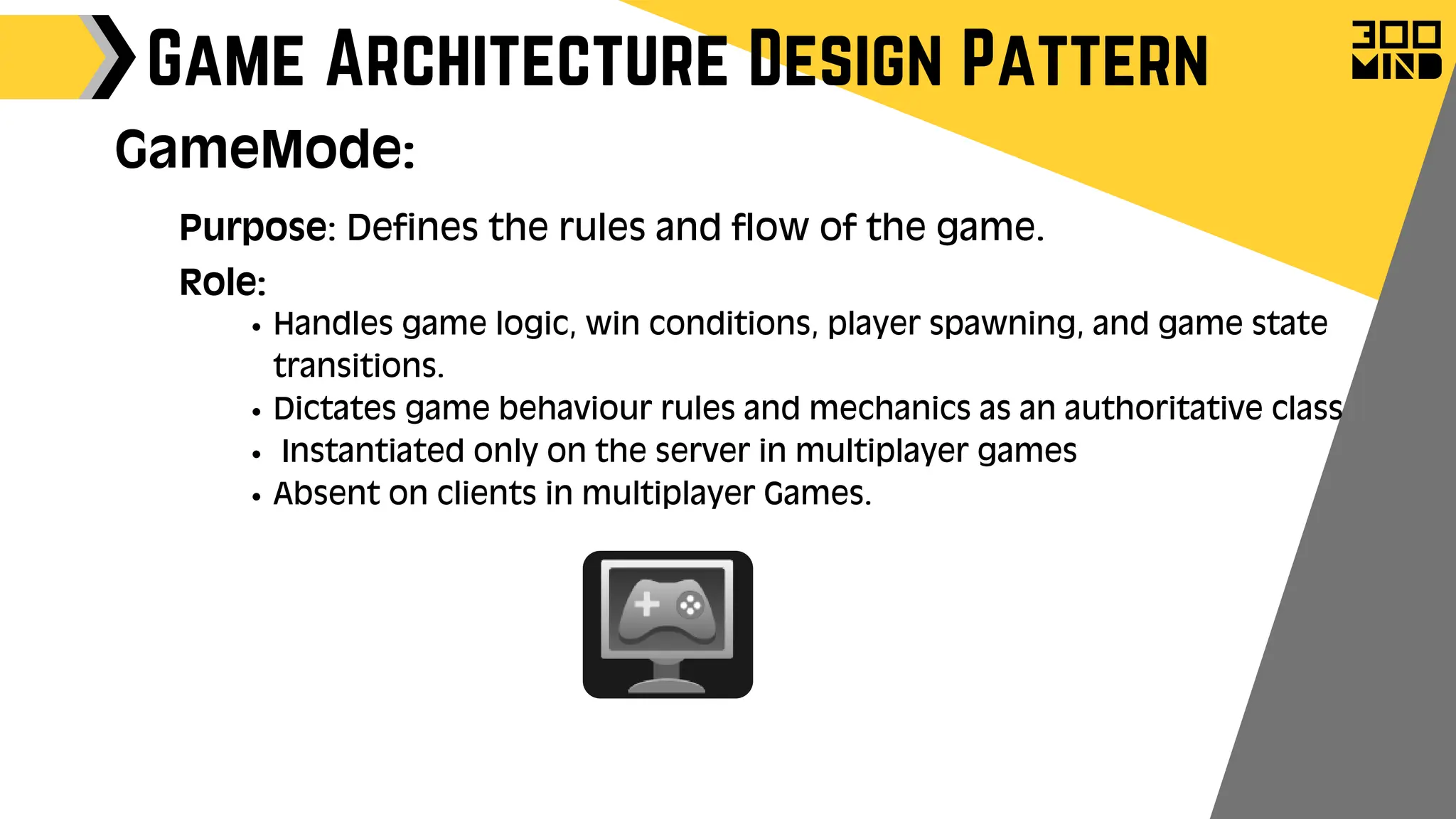 Game Architecture Design Pattern
GameMode:
Purpose: Defines the rules and flow of the game.
Role:
Handles game logic, win conditions, player spawning, and game state
transitions.
Dictates game behaviour rules and mechanics as an authoritative class
Instantiated only on the server in multiplayer games
Absent on clients in multiplayer Games.
 