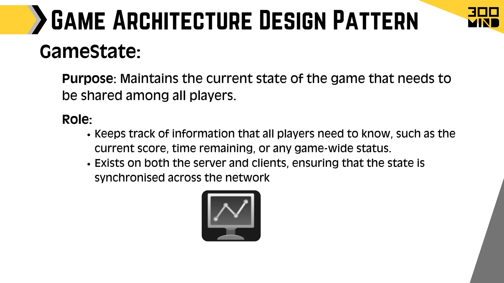 Game Architecture Design Pattern
Purpose: Maintains the current state of the game that needs to
be shared among all players.
Role:
Keeps track of information that all players need to know, such as the
current score, time remaining, or any game-wide status.
Exists on both the server and clients, ensuring that the state is
synchronised across the network
GameState:
 