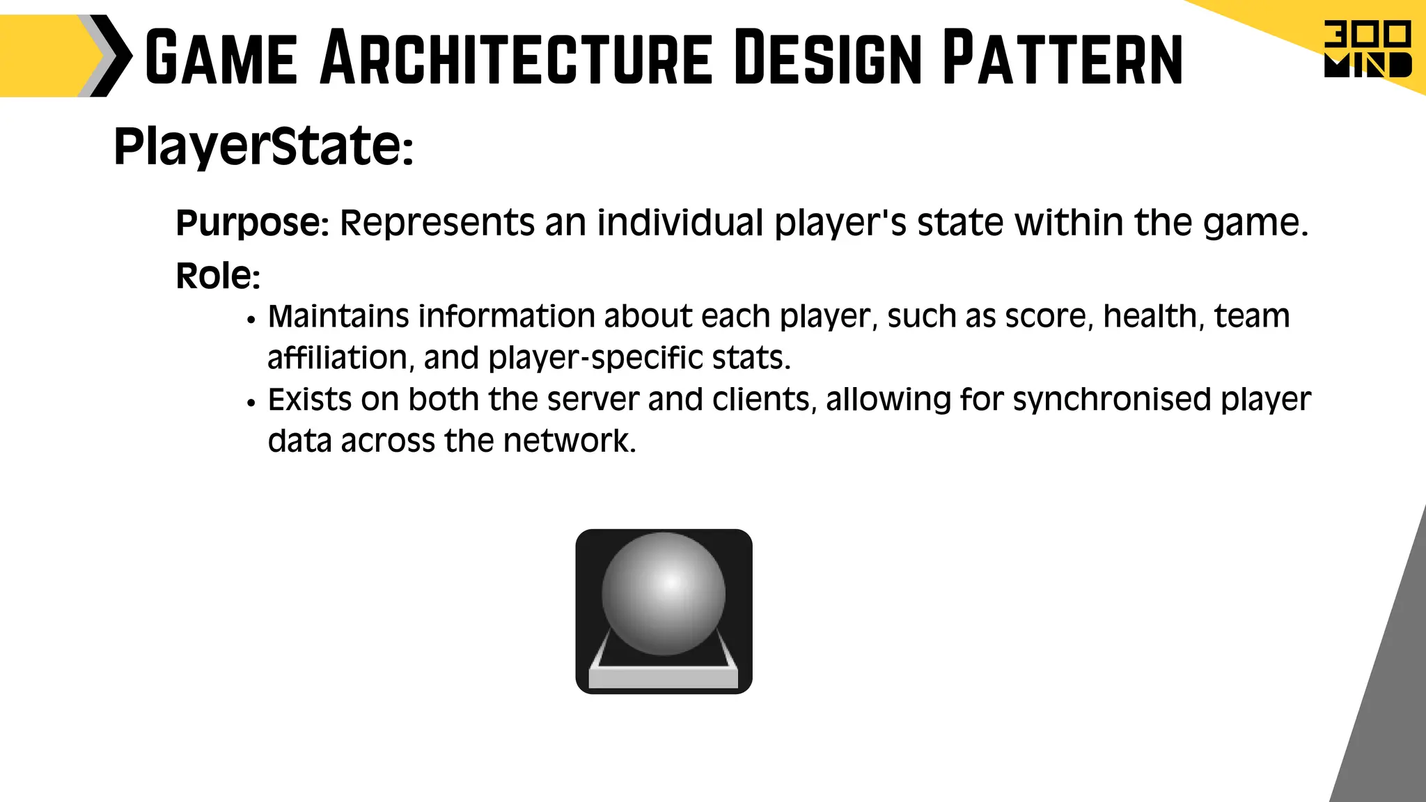 Game Architecture Design Pattern
Role:
Maintains information about each player, such as score, health, team
affiliation, and player-specific stats.
Exists on both the server and clients, allowing for synchronised player
data across the network.
PlayerState:
Purpose: Represents an individual player's state within the game.
 