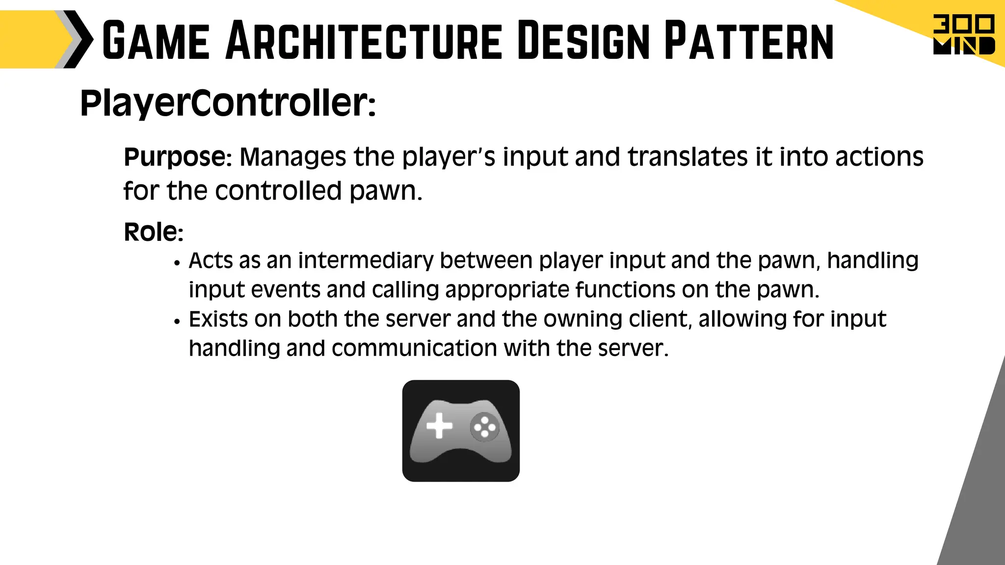 Game Architecture Design Pattern
Role:
Acts as an intermediary between player input and the pawn, handling
input events and calling appropriate functions on the pawn.
Exists on both the server and the owning client, allowing for input
handling and communication with the server.
PlayerController:
Purpose: Manages the player’s input and translates it into actions
for the controlled pawn.
 