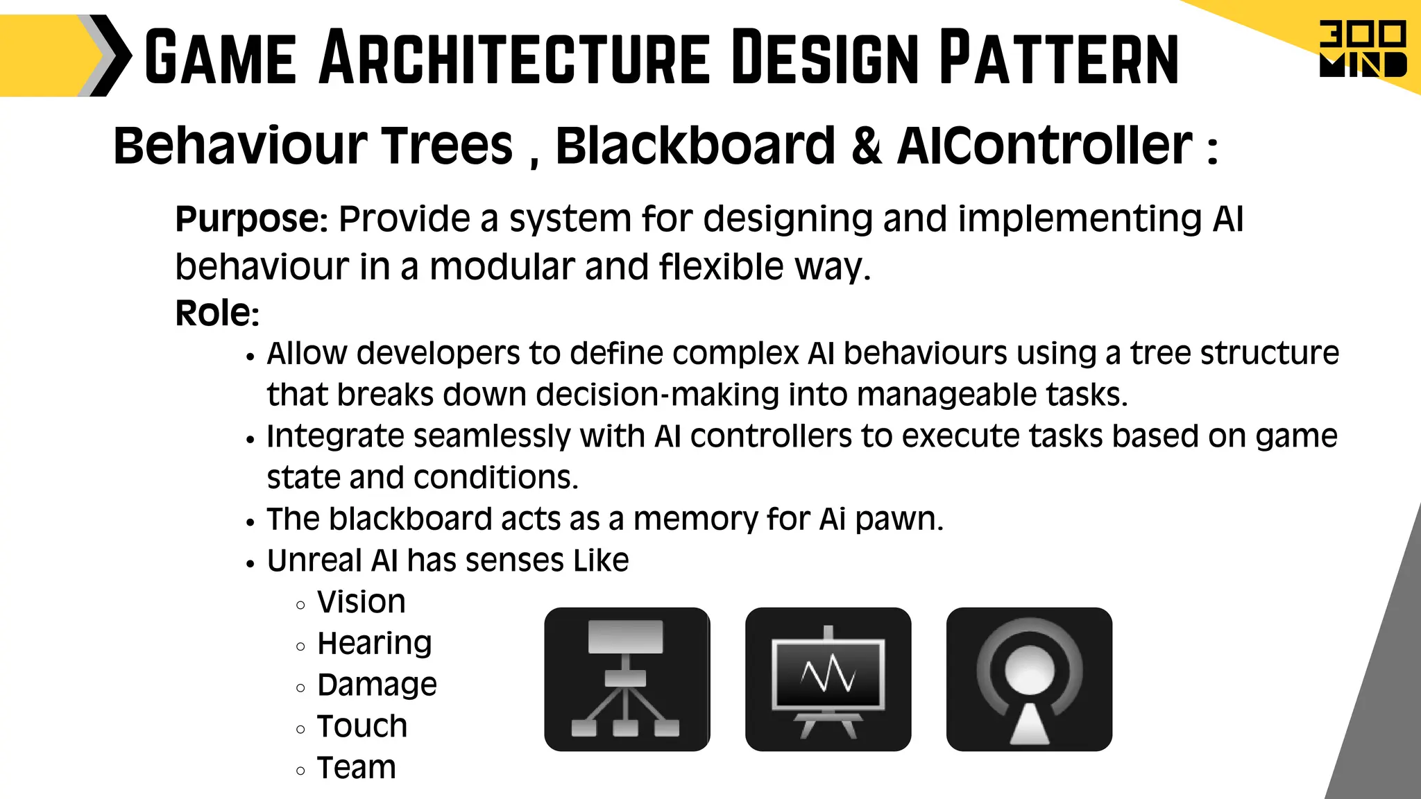 Allow developers to define complex AI behaviours using a tree structure
that breaks down decision-making into manageable tasks.
Integrate seamlessly with AI controllers to execute tasks based on game
state and conditions.
The blackboard acts as a memory for Ai pawn.
Unreal AI has senses Like
Vision
Hearing
Damage
Touch
Team
Game Architecture Design Pattern
Role:
Behaviour Trees , Blackboard & AIController :
Purpose: Provide a system for designing and implementing AI
behaviour in a modular and flexible way.
 