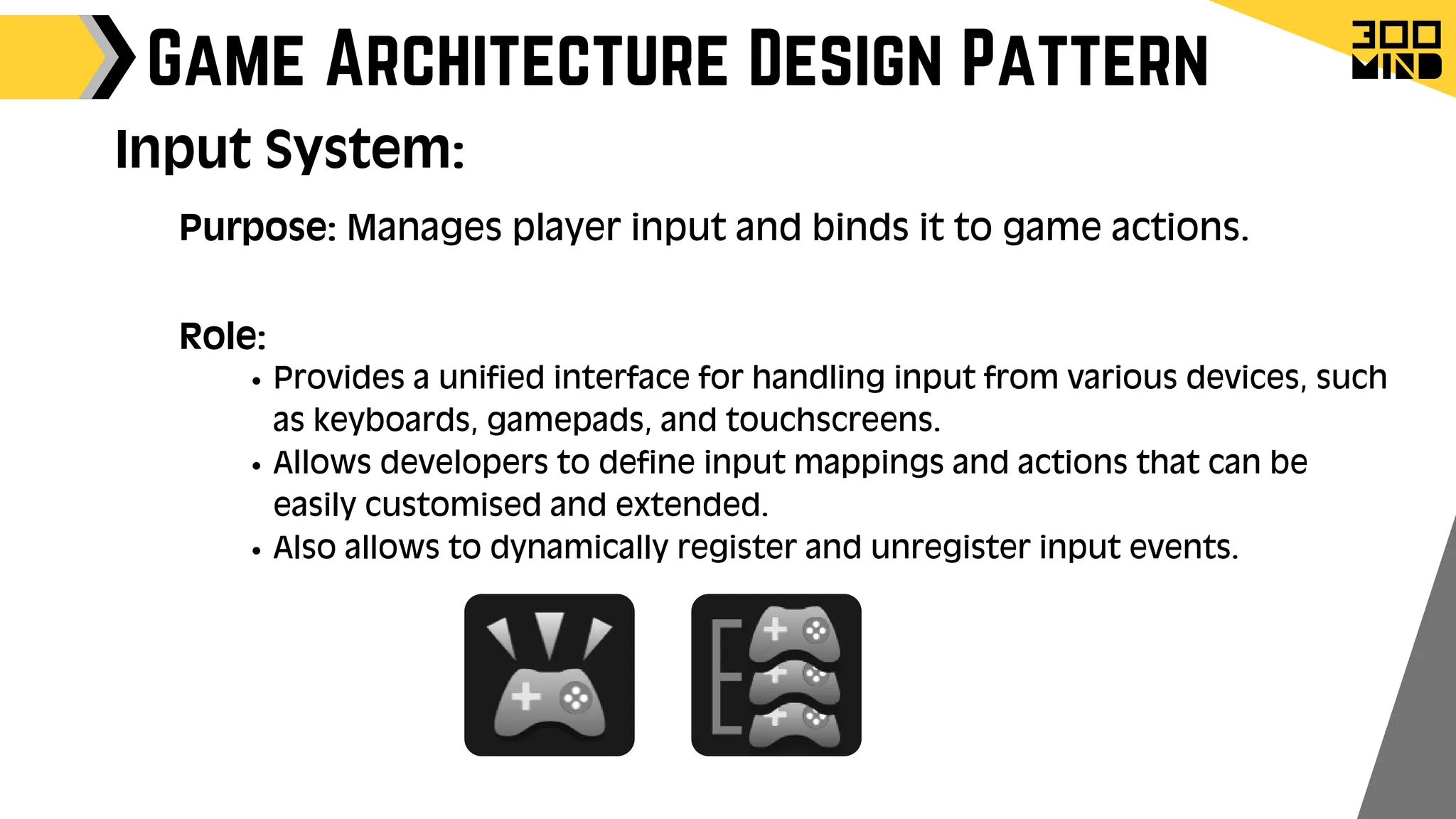 Game Architecture Design Pattern
Role:
Provides a unified interface for handling input from various devices, such
as keyboards, gamepads, and touchscreens.
Allows developers to define input mappings and actions that can be
easily customised and extended.
Also allows to dynamically register and unregister input events.
Input System:
Purpose: Manages player input and binds it to game actions.
 