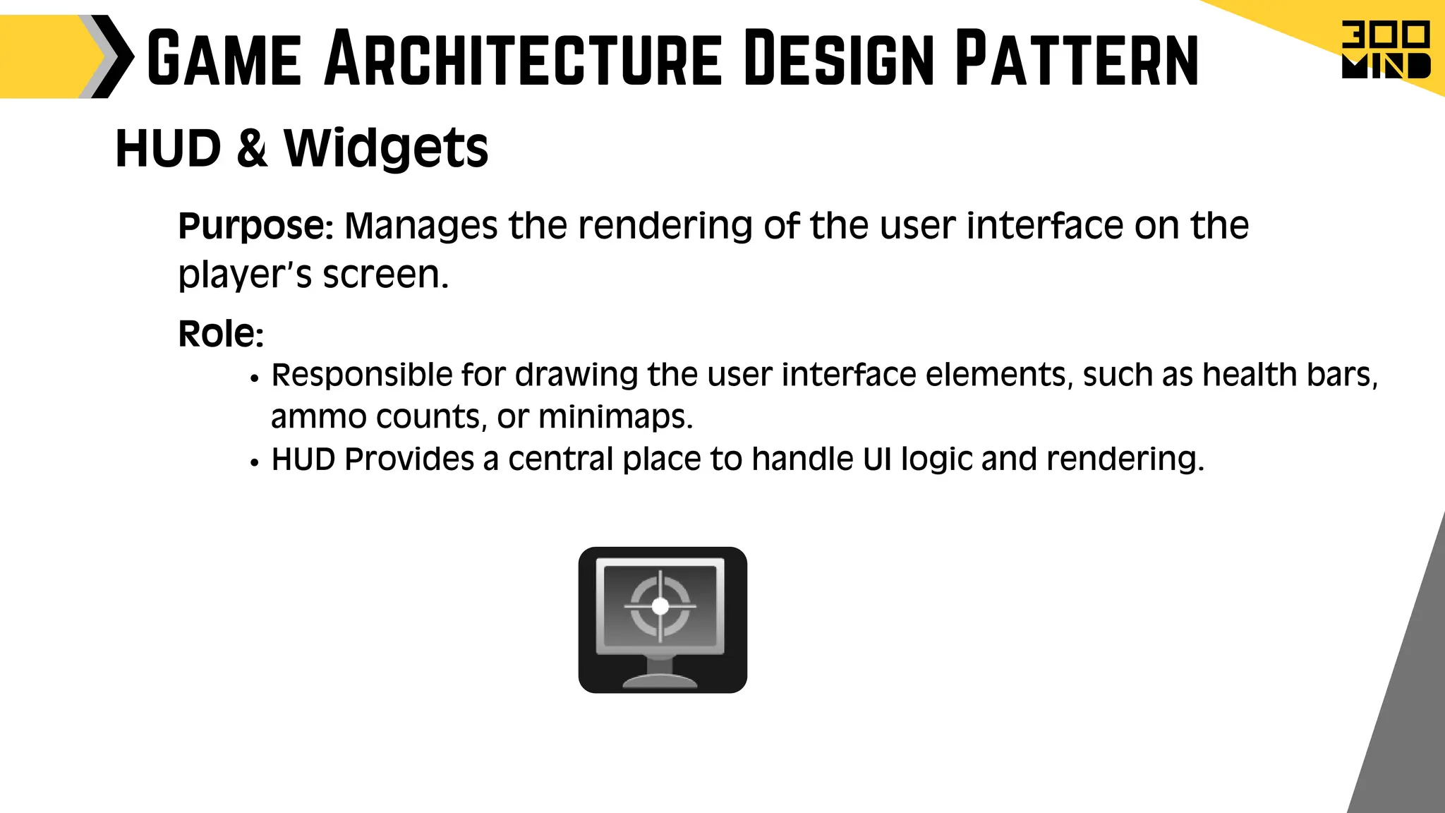 Game Architecture Design Pattern
Role:
Responsible for drawing the user interface elements, such as health bars,
ammo counts, or minimaps.
HUD Provides a central place to handle UI logic and rendering.
HUD & Widgets
Purpose: Manages the rendering of the user interface on the
player’s screen.
 