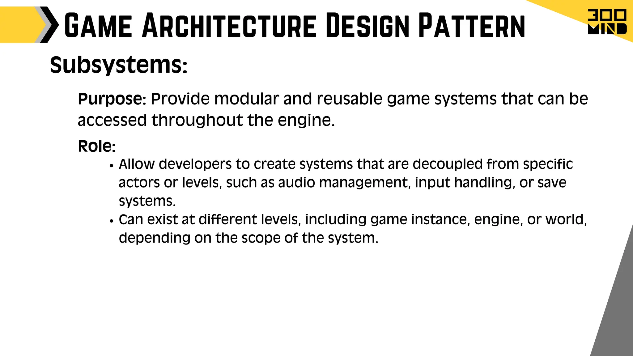 Game Architecture Design Pattern
Role:
Allow developers to create systems that are decoupled from specific
actors or levels, such as audio management, input handling, or save
systems.
Can exist at different levels, including game instance, engine, or world,
depending on the scope of the system.
Subsystems:
Purpose: Provide modular and reusable game systems that can be
accessed throughout the engine.
 