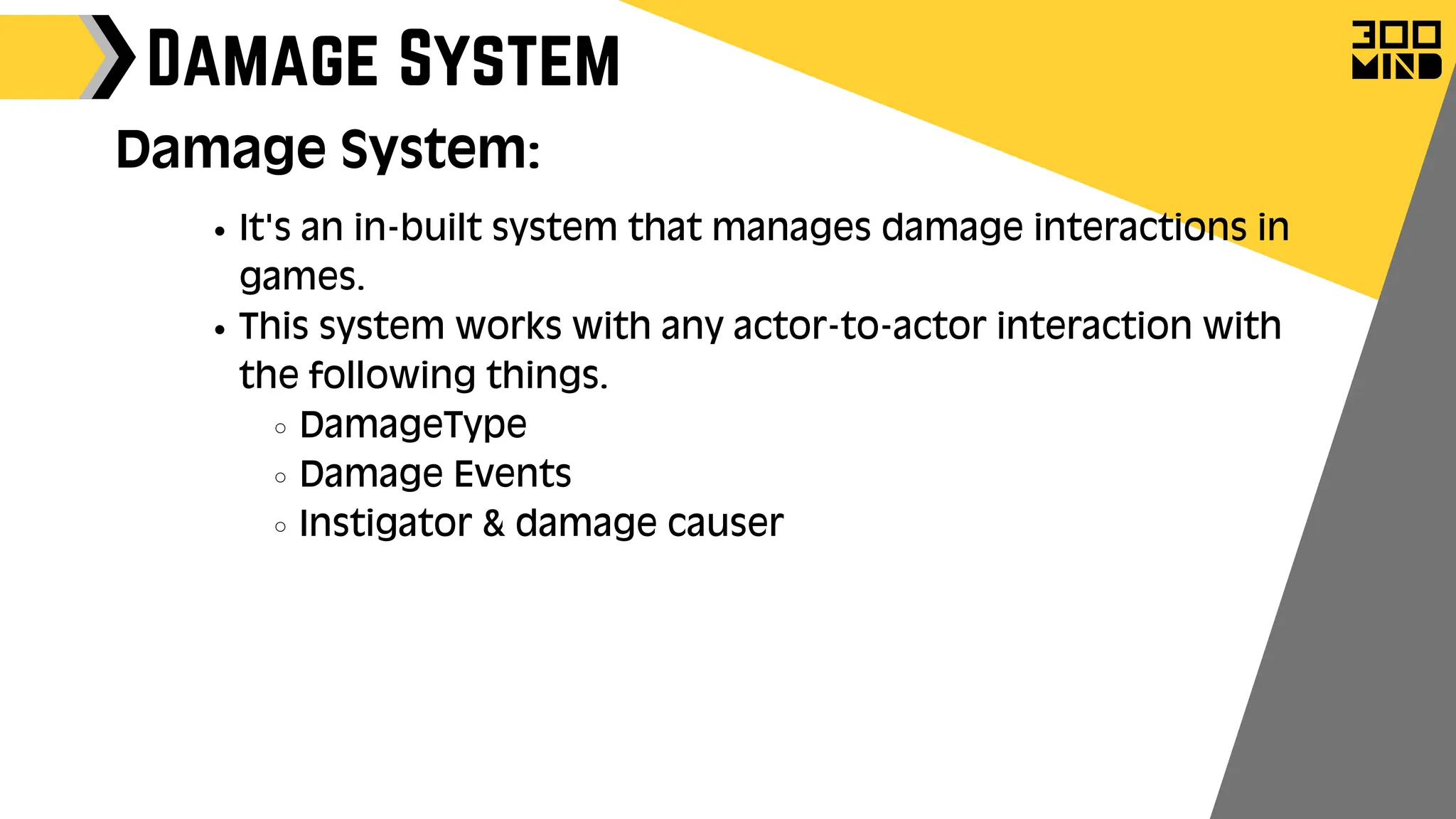 Damage System
Damage System:
It's an in-built system that manages damage interactions in
games.
This system works with any actor-to-actor interaction with
the following things.
DamageType
Damage Events
Instigator & damage causer
 