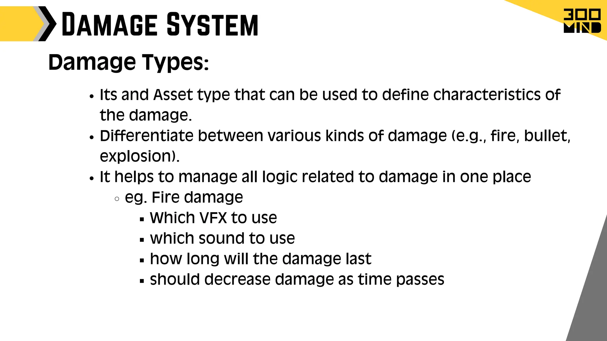 Damage System
Damage Types:
Its and Asset type that can be used to define characteristics of
the damage.
Differentiate between various kinds of damage (e.g., fire, bullet,
explosion).
It helps to manage all logic related to damage in one place
eg. Fire damage
Which VFX to use
which sound to use
how long will the damage last
should decrease damage as time passes
 