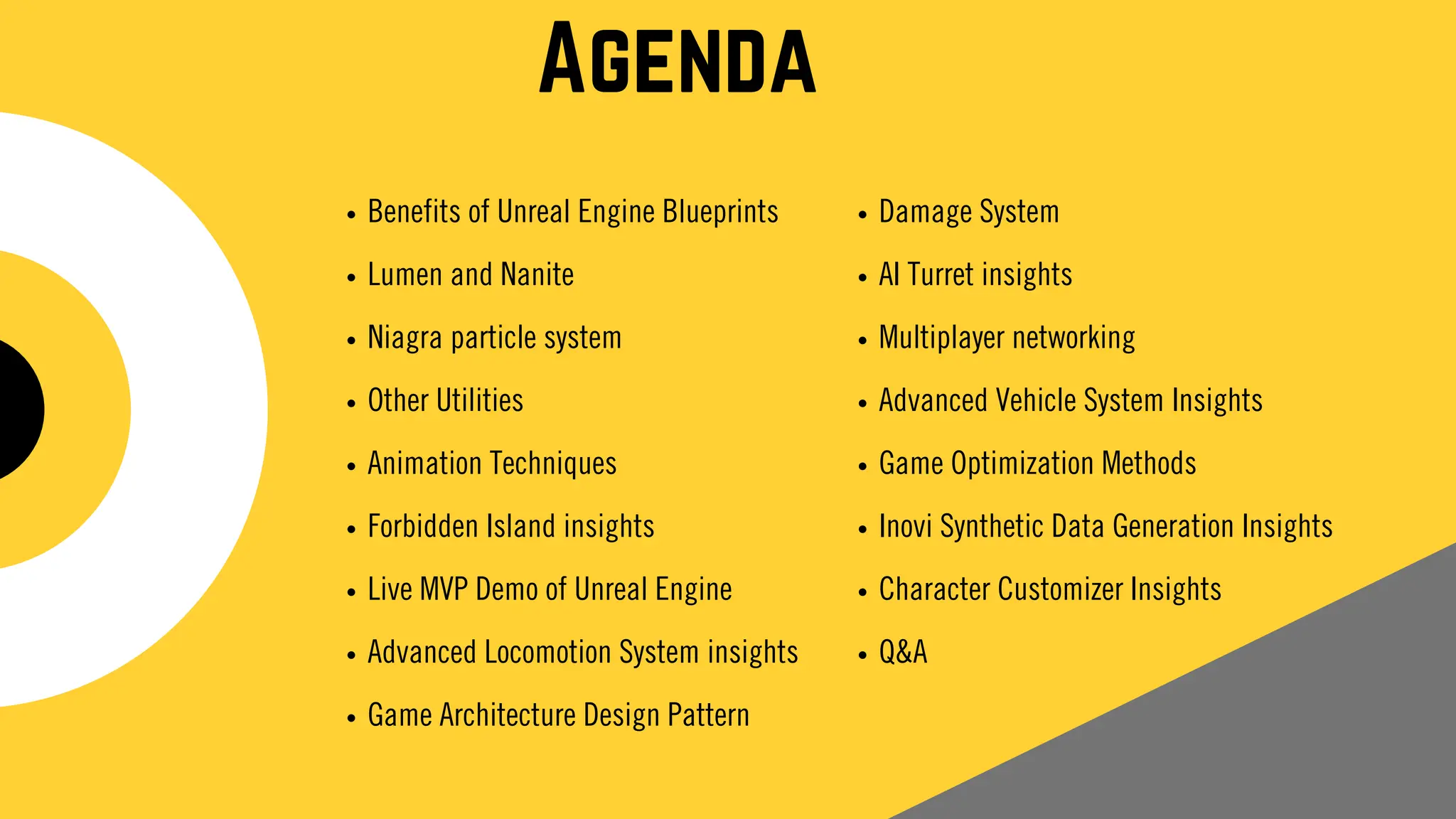 Agenda
Benefits of Unreal Engine Blueprints
Lumen and Nanite
Niagra particle system
Other Utilities
Animation Techniques
Forbidden Island insights
Live MVP Demo of Unreal Engine
Advanced Locomotion System insights
Game Architecture Design Pattern
Damage System
AI Turret insights
Multiplayer networking
Advanced Vehicle System Insights
Game Optimization Methods
Inovi Synthetic Data Generation Insights
Character Customizer Insights
Q&A
 