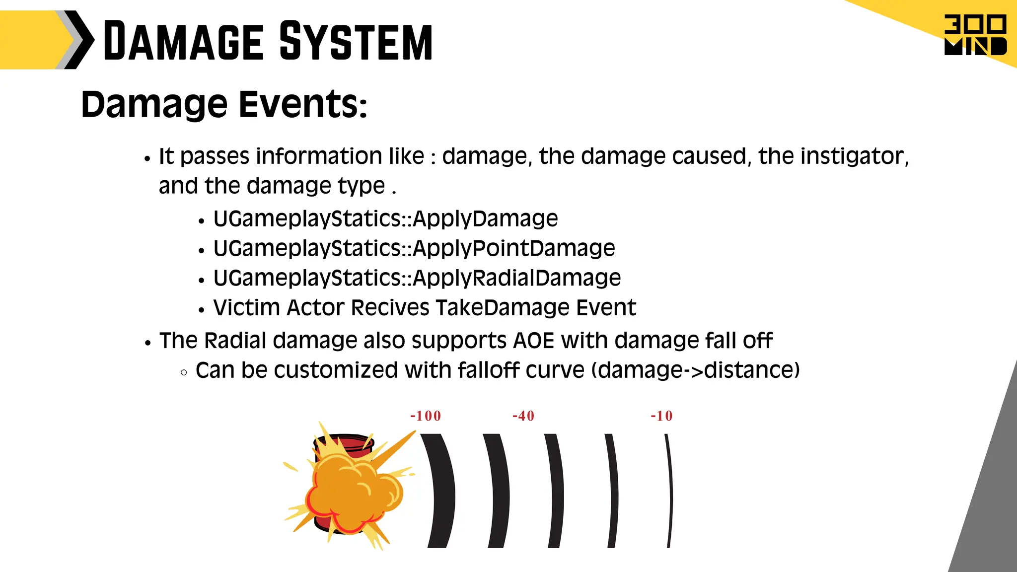 Damage System
UGameplayStatics::ApplyDamage
UGameplayStatics::ApplyPointDamage
UGameplayStatics::ApplyRadialDamage
Victim Actor Recives TakeDamage Event
It passes information like : damage, the damage caused, the instigator,
and the damage type .
The Radial damage also supports AOE with damage fall off
Can be customized with falloff curve (damage->distance)
-100 -40 -10
Damage Events:
 