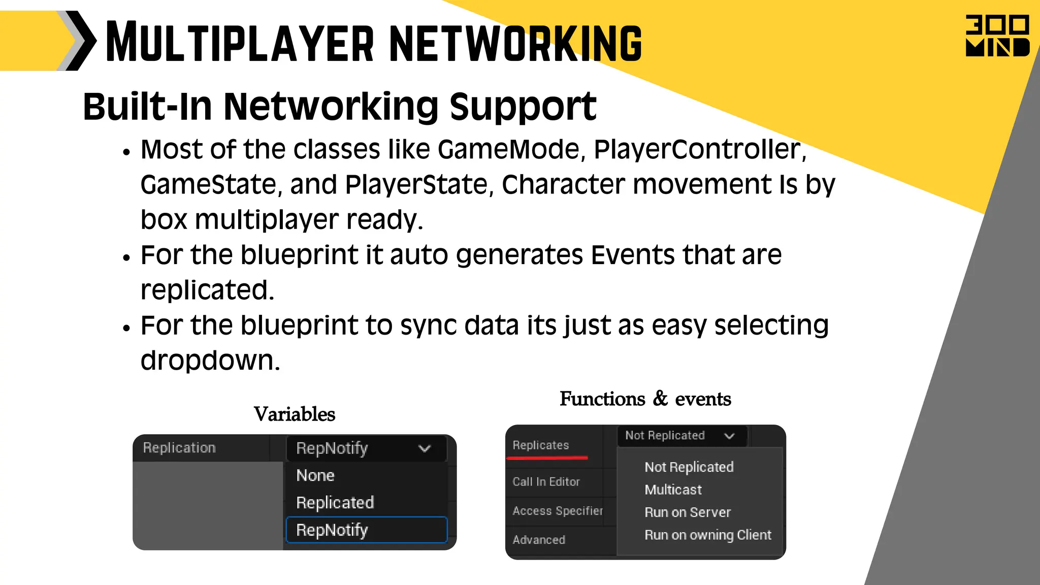 Most of the classes like GameMode, PlayerController,
GameState, and PlayerState, Character movement Is by
box multiplayer ready.
For the blueprint it auto generates Events that are
replicated.
For the blueprint to sync data its just as easy selecting
dropdown.
Multiplayer networking
Built-In Networking Support
Functions & events
Variables
 