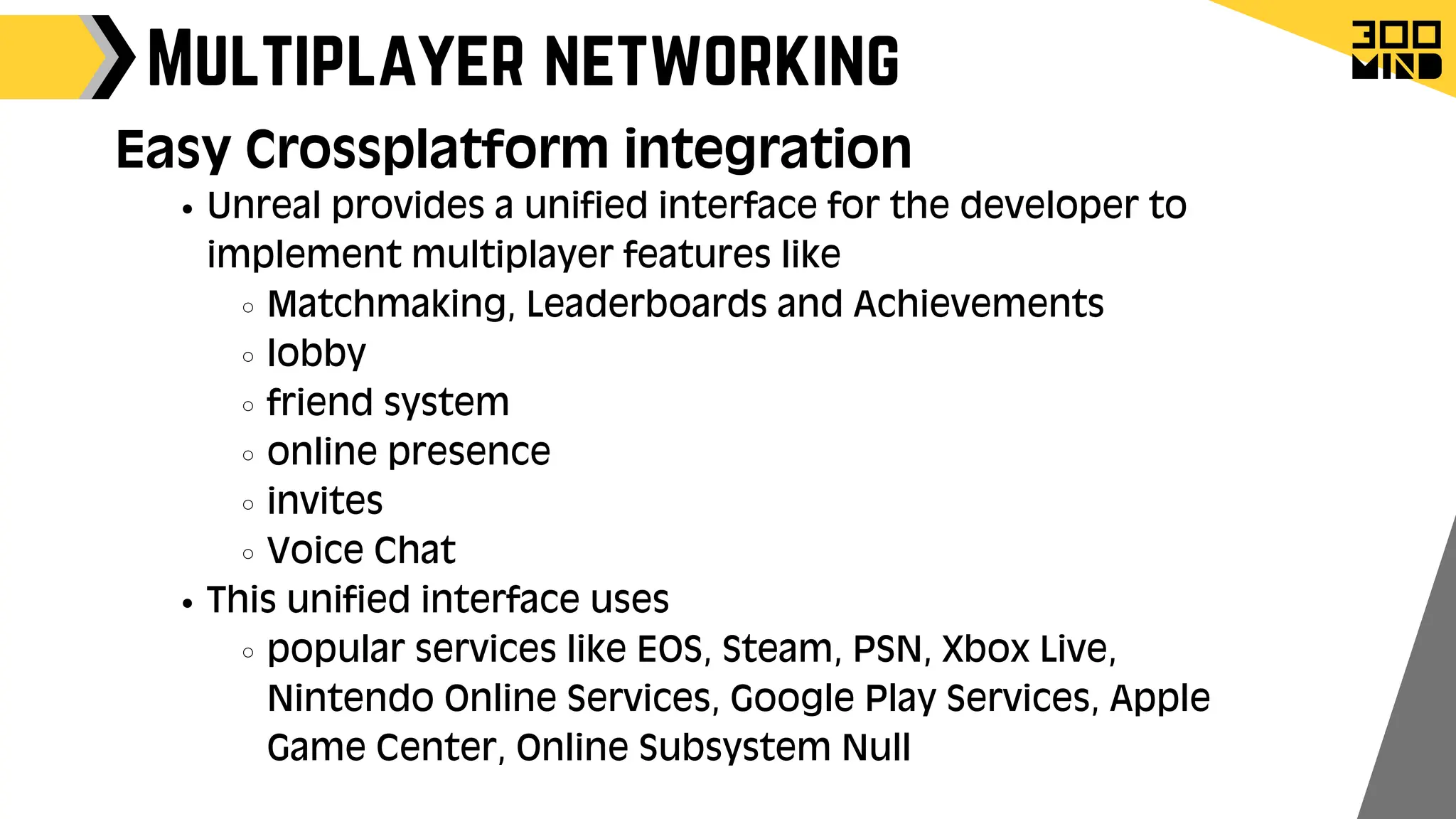 Multiplayer networking
Unreal provides a unified interface for the developer to
implement multiplayer features like
Matchmaking, Leaderboards and Achievements
lobby
friend system
online presence
invites
Voice Chat
This unified interface uses
popular services like EOS, Steam, PSN, Xbox Live,
Nintendo Online Services, Google Play Services, Apple
Game Center, Online Subsystem Null
Easy Crossplatform integration
 
