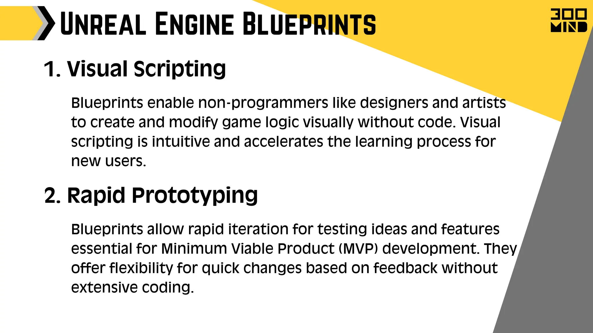 Unreal Engine Blueprints
1. Visual Scripting
Blueprints enable non-programmers like designers and artists
to create and modify game logic visually without code. Visual
scripting is intuitive and accelerates the learning process for
new users.
2. Rapid Prototyping
Blueprints allow rapid iteration for testing ideas and features
essential for Minimum Viable Product (MVP) development. They
offer flexibility for quick changes based on feedback without
extensive coding.
 