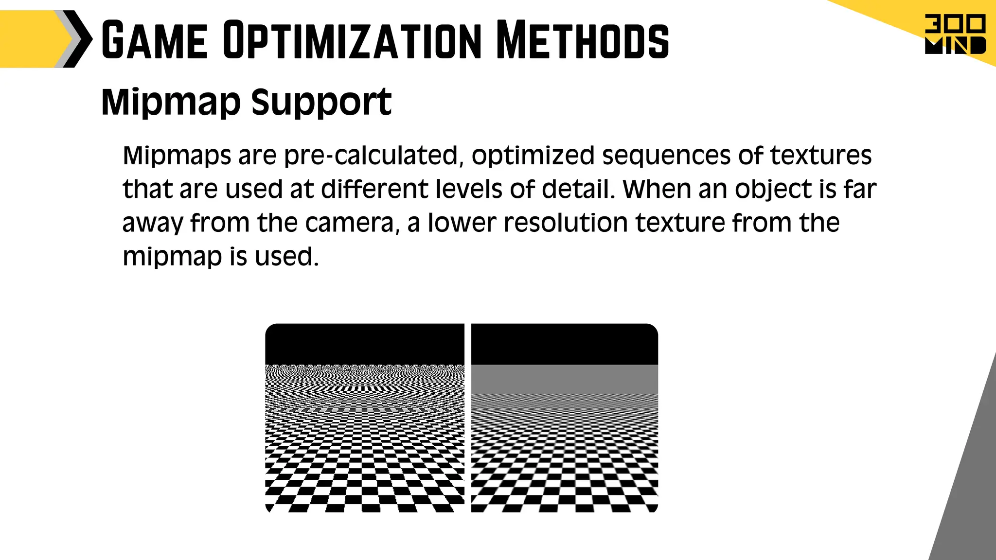 Game Optimization Methods
Mipmap Support
Mipmaps are pre-calculated, optimized sequences of textures
that are used at different levels of detail. When an object is far
away from the camera, a lower resolution texture from the
mipmap is used.
 