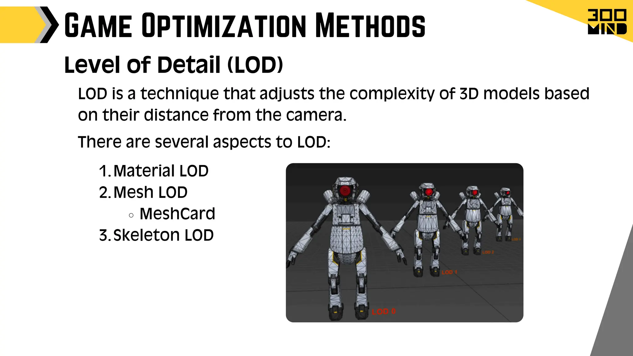 Game Optimization Methods
Level of Detail (LOD)
LOD is a technique that adjusts the complexity of 3D models based
on their distance from the camera.
There are several aspects to LOD:
Material LOD
1.
Mesh LOD
2.
MeshCard
Skeleton LOD
3.
 