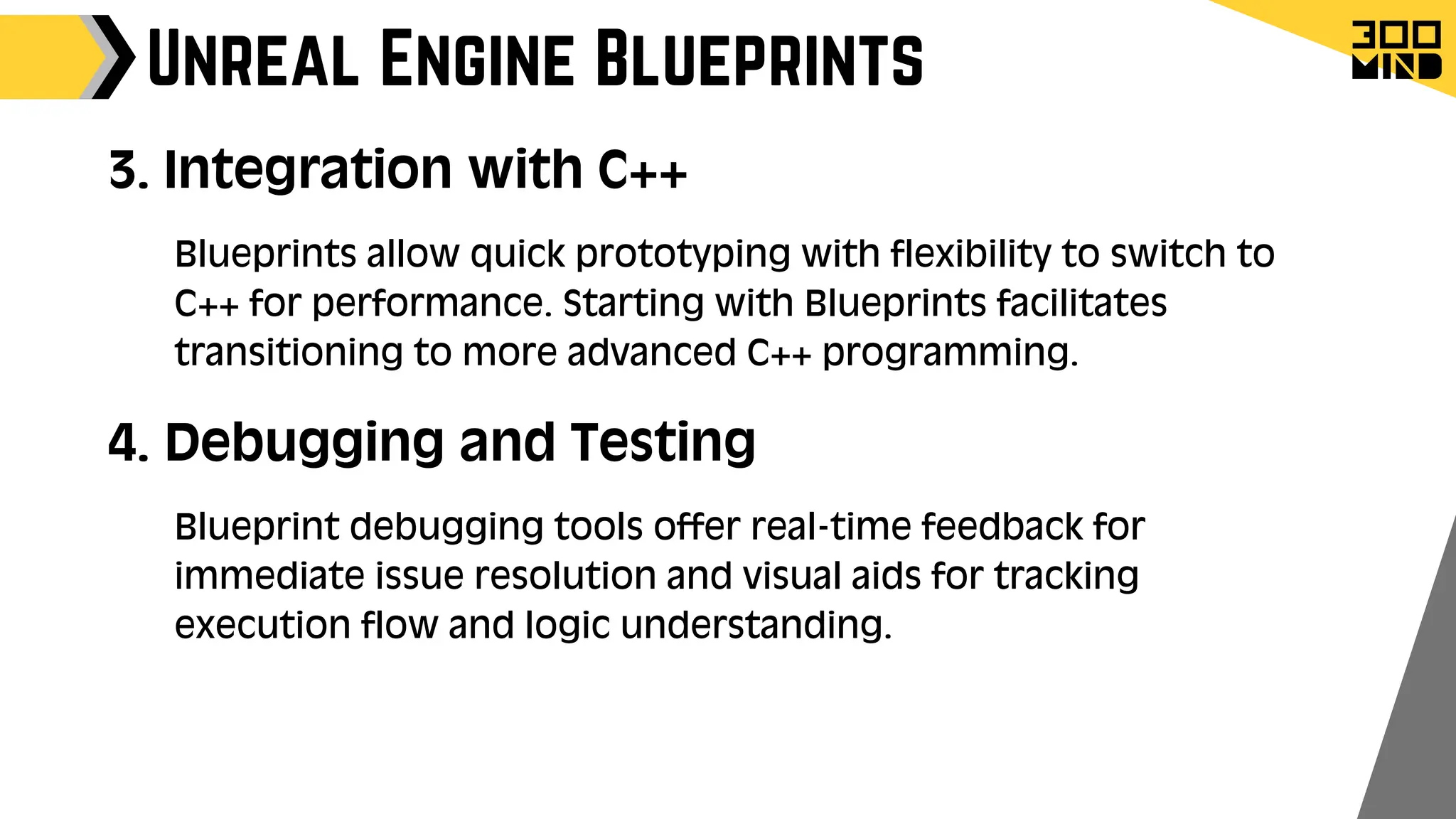 Unreal Engine Blueprints
3. Integration with C++
Blueprints allow quick prototyping with flexibility to switch to
C++ for performance. Starting with Blueprints facilitates
transitioning to more advanced C++ programming.
4. Debugging and Testing
Blueprint debugging tools offer real-time feedback for
immediate issue resolution and visual aids for tracking
execution flow and logic understanding.
 