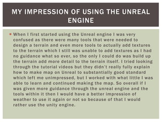 MY IMPRESSION OF USING THE UNREAL 
ENGINE 
 When I first star ted using the Unreal engine I was very 
confused as there were many tools that were needed to 
design a terrain and even more tools to actual ly add textures 
to the terrain which I sti l l was unable to add textures as I had 
no guidance what so ever, so the only I could do was bui ld up 
the terrain add more detail to the terrain itself. I tried looking 
t h ro u g h t h e t u to r i al v i d e o s b u t t h ey d i d n ’ t r e a l ly f u l l y ex p l ain 
how to make map on Unreal to substantially good standard 
which lef t me unimpressed, but I worked with what l ittle I was 
able to learn and continued making the map. So overall i f I 
was given more guidance through the unreal engine and the 
tools within it then I would have a better impression of 
weather to use it again or not so because of that I would 
rather use the unity engine. 
 