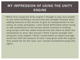 MY IMPRESSION OF USING THE UNITY 
ENGINE 
 When first using the Unity engine I thought it was very simple 
to use when bui lding a terrain and was straight forward when 
adding textures to the terrain to give an interpretation to the 
colour of rocks and grass, I only found di f ficulties when trying 
to add animations to the terrain which involved in making 
long scripts with the codes entered into the them to al low the 
animations to work. But overall I think i f given enough time 
using the unity engine I think I could make an above average 
world but with the amount of time I was given with the engine 
that would not be the case, but I would recommend using this 
again. 
 