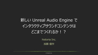 © historia Inc.
新しい Unreal Audio Engine で
インタラクティブサウンドコンテンツは
どこまでつくれるか！？
historia Inc.
加藤 優作
 