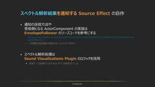 © historia Inc.
スペクトル解析結果を通知する Source Effect の自作
 通知の送信方法や
受信側となる ActorComponent の実装は
EnvelopeFollower のソースコードを参考にする
 /Engine/Plugins/Runtime/Synthesis/Source/Synthesis/Classes/SourceEffects/SourceEffectEnvel
opeFollower.h
 一定期間の変位値が必要なため、バッファリングを行う
 スペクトル解析処理は
Sound Visualizations Plugin のロジックを流用
 高速フーリエ変換ライブラリ Kiss FFT が使用されている
 