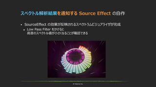 © historia Inc.
スペクトル解析結果を通知する Source Effect の自作
 SourceEffect の効果が反映されるスペクトラムビジュアライザが完成
 Low Pass Filter をかけると
高音のスペクトル値が小さくなることが確認できる
 