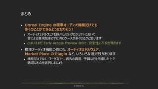 © historia Inc.
まとめ
 Unreal Engine の標準オーディオ機能だけでも
多くのことができるようになりそう！
 オーディオミドルウェアを採用しないプロジェクトにおいて
音による表現を諦めずに済むケースが多くなるかと思います
 とはいえまだ Early Access Preview なので、安定性に不安が残ります
 標準オーディオ機能の他にも、オーディオミドルウェア、
Market Place の Plugin など、いろいろな選択肢があります
 機能だけでなく、ワークフロー、過去の資産、予算などを考慮した上で
適切なものを選択しましょう
 